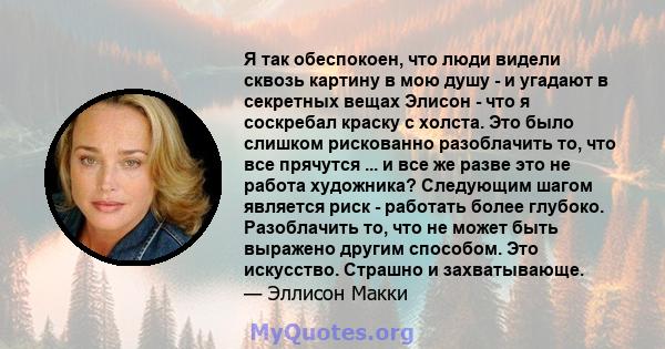 Я так обеспокоен, что люди видели сквозь картину в мою душу - и угадают в секретных вещах Элисон - что я соскребал краску с холста. Это было слишком рискованно разоблачить то, что все прячутся ... и все же разве это не