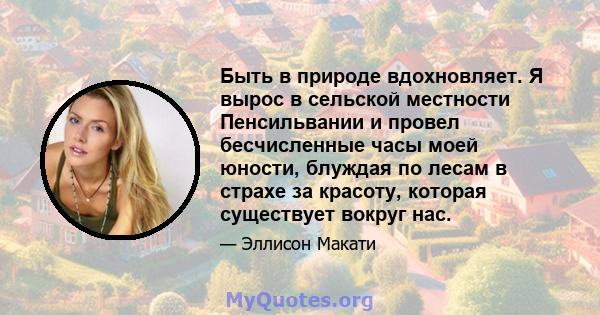 Быть в природе вдохновляет. Я вырос в сельской местности Пенсильвании и провел бесчисленные часы моей юности, блуждая по лесам в страхе за красоту, которая существует вокруг нас.