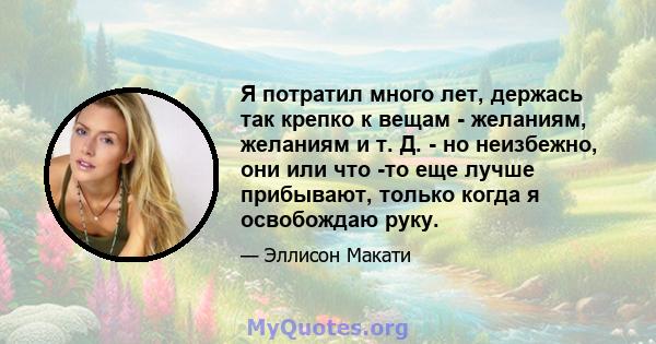 Я потратил много лет, держась так крепко к вещам - желаниям, желаниям и т. Д. - но неизбежно, они или что -то еще лучше прибывают, только когда я освобождаю руку.