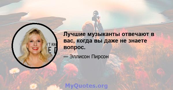 Лучшие музыканты отвечают в вас, когда вы даже не знаете вопрос.