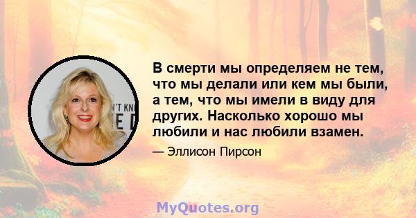 В смерти мы определяем не тем, что мы делали или кем мы были, а тем, что мы имели в виду для других. Насколько хорошо мы любили и нас любили взамен.