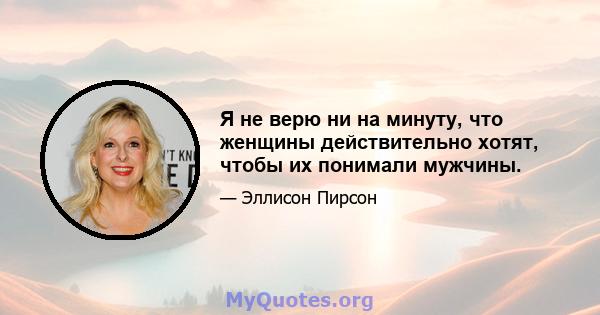 Я не верю ни на минуту, что женщины действительно хотят, чтобы их понимали мужчины.