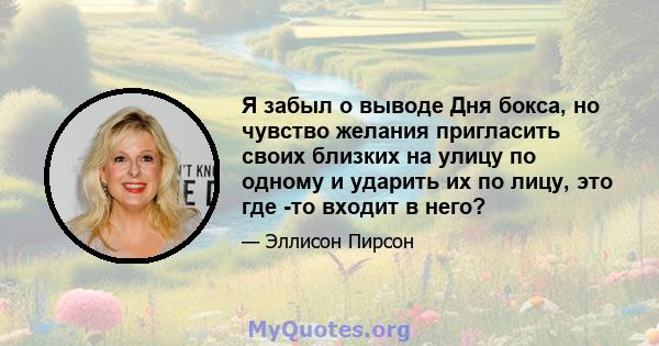 Я забыл о выводе Дня бокса, но чувство желания пригласить своих близких на улицу по одному и ударить их по лицу, это где -то входит в него?