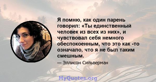 Я помню, как один парень говорил: «Ты единственный человек из всех из них», и чувствовал себя немного обеспокоенным, что это как -то означало, что я не был таким смешным.