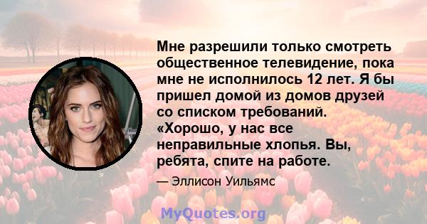 Мне разрешили только смотреть общественное телевидение, пока мне не исполнилось 12 лет. Я бы пришел домой из домов друзей со списком требований. «Хорошо, у нас все неправильные хлопья. Вы, ребята, спите на работе.