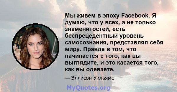 Мы живем в эпоху Facebook. Я думаю, что у всех, а не только знаменитостей, есть беспрецедентный уровень самосознания, представляя себя миру. Правда в том, что начинается с того, как вы выглядите, и это касается того,