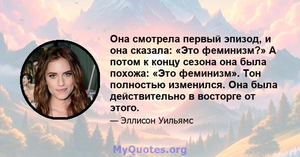 Она смотрела первый эпизод, и она сказала: «Это феминизм?» А потом к концу сезона она была похожа: «Это феминизм». Тон полностью изменился. Она была действительно в восторге от этого.