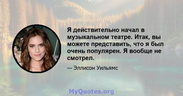 Я действительно начал в музыкальном театре. Итак, вы можете представить, что я был очень популярен. Я вообще не смотрел.