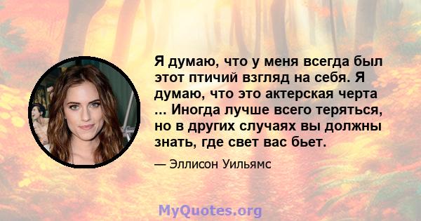 Я думаю, что у меня всегда был этот птичий взгляд на себя. Я думаю, что это актерская черта ... Иногда лучше всего теряться, но в других случаях вы должны знать, где свет вас бьет.