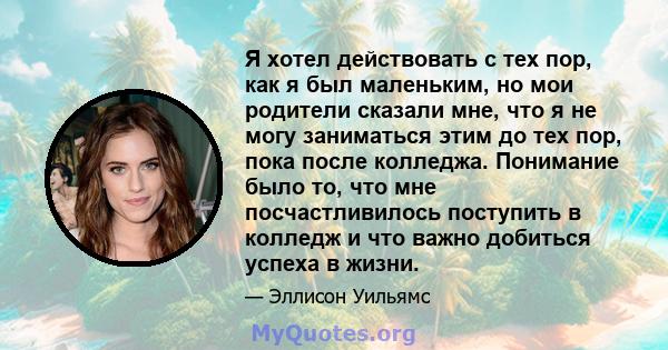 Я хотел действовать с тех пор, как я был маленьким, но мои родители сказали мне, что я не могу заниматься этим до тех пор, пока после колледжа. Понимание было то, что мне посчастливилось поступить в колледж и что важно