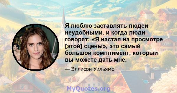 Я люблю заставлять людей неудобными, и когда люди говорят: «Я настал на просмотре [этой] сцены», это самый большой комплимент, который вы можете дать мне.