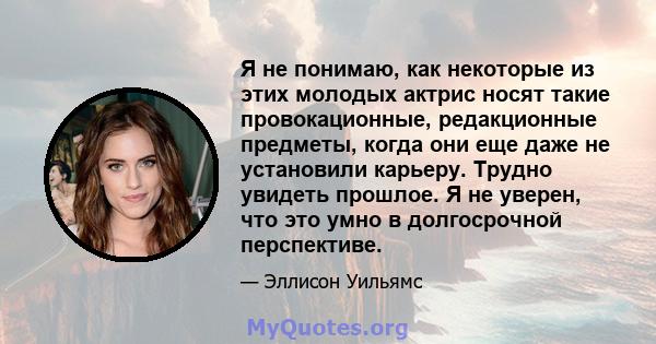 Я не понимаю, как некоторые из этих молодых актрис носят такие провокационные, редакционные предметы, когда они еще даже не установили карьеру. Трудно увидеть прошлое. Я не уверен, что это умно в долгосрочной