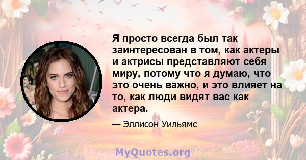 Я просто всегда был так заинтересован в том, как актеры и актрисы представляют себя миру, потому что я думаю, что это очень важно, и это влияет на то, как люди видят вас как актера.