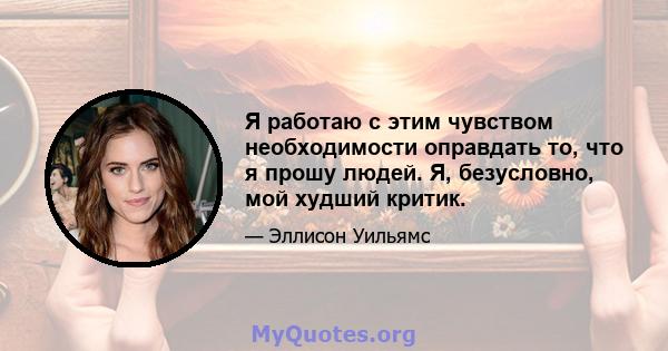 Я работаю с этим чувством необходимости оправдать то, что я прошу людей. Я, безусловно, мой худший критик.