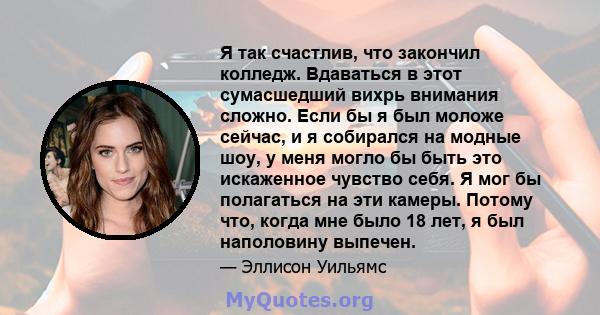 Я так счастлив, что закончил колледж. Вдаваться в этот сумасшедший вихрь внимания сложно. Если бы я был моложе сейчас, и я собирался на модные шоу, у меня могло бы быть это искаженное чувство себя. Я мог бы полагаться