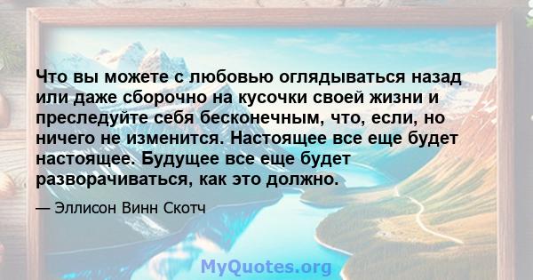 Что вы можете с любовью оглядываться назад или даже сборочно на кусочки своей жизни и преследуйте себя бесконечным, что, если, но ничего не изменится. Настоящее все еще будет настоящее. Будущее все еще будет