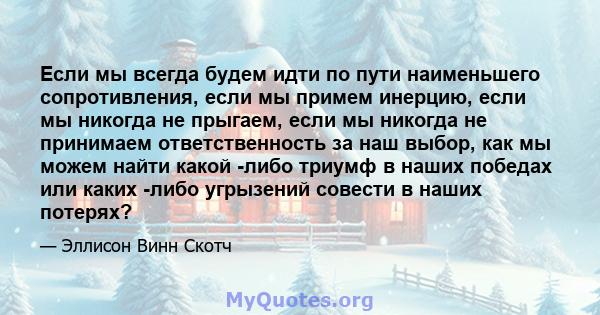 Если мы всегда будем идти по пути наименьшего сопротивления, если мы примем инерцию, если мы никогда не прыгаем, если мы никогда не принимаем ответственность за наш выбор, как мы можем найти какой -либо триумф в наших