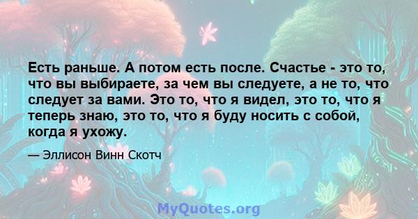 Есть раньше. А потом есть после. Счастье - это то, что вы выбираете, за чем вы следуете, а не то, что следует за вами. Это то, что я видел, это то, что я теперь знаю, это то, что я буду носить с собой, когда я ухожу.