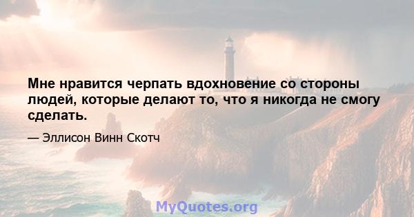 Мне нравится черпать вдохновение со стороны людей, которые делают то, что я никогда не смогу сделать.