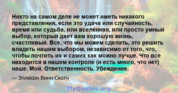 Никто на самом деле не может иметь никакого представления, если это удача или случайность, время или судьба, или вселенная, или просто умный выбор, который дает вам хорошую жизнь, счастливый. Все, что мы можем сделать,