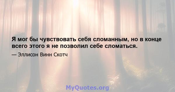 Я мог бы чувствовать себя сломанным, но в конце всего этого я не позволил себе сломаться.