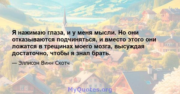 Я нажимаю глаза, и у меня мысли. Но они отказываются подчиняться, и вместо этого они ложатся в трещинах моего мозга, высуждая достаточно, чтобы я знал брать.