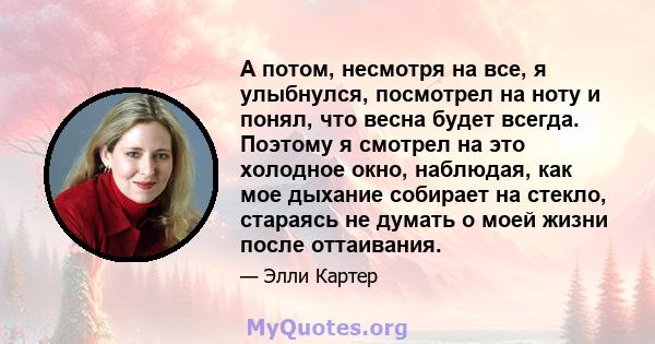 А потом, несмотря на все, я улыбнулся, посмотрел на ноту и понял, что весна будет всегда. Поэтому я смотрел на это холодное окно, наблюдая, как мое дыхание собирает на стекло, стараясь не думать о моей жизни после