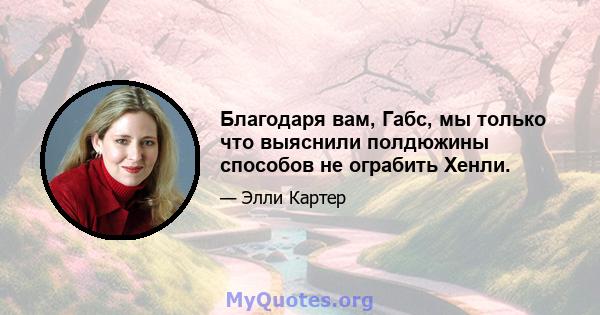 Благодаря вам, Габс, мы только что выяснили полдюжины способов не ограбить Хенли.