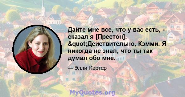 Дайте мне все, что у вас есть, - сказал я [Престон]. "Действительно, Кэмми. Я никогда не знал, что ты так думал обо мне.