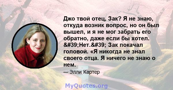 Джо твой отец, Зак? Я не знаю, откуда возник вопрос, но он был вышел, и я не мог забрать его обратно, даже если бы хотел. 'Нет.' Зак покачал головой. «Я никогда не знал своего отца. Я ничего не знаю о нем.