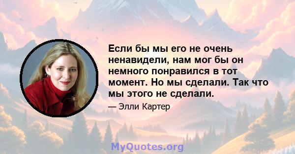 Если бы мы его не очень ненавидели, нам мог бы он немного понравился в тот момент. Но мы сделали. Так что мы этого не сделали.