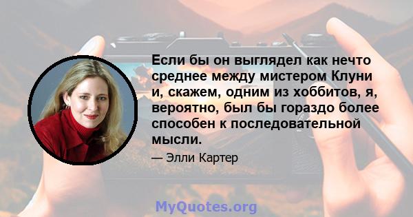 Если бы он выглядел как нечто среднее между мистером Клуни и, скажем, одним из хоббитов, я, вероятно, был бы гораздо более способен к последовательной мысли.