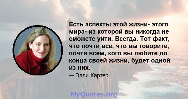 Есть аспекты этой жизни- этого мира- из которой вы никогда не сможете уйти. Всегда. Тот факт, что почти все, что вы говорите, почти всем, кого вы любите до конца своей жизни, будет одной из них.