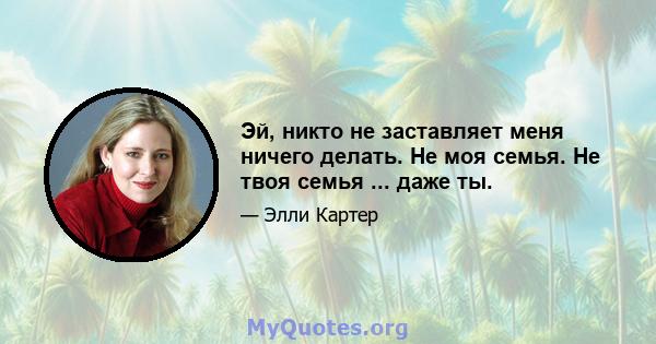 Эй, никто не заставляет меня ничего делать. Не моя семья. Не твоя семья ... даже ты.