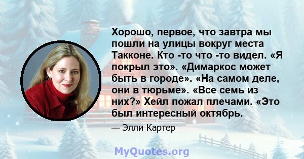 Хорошо, первое, что завтра мы пошли на улицы вокруг места Такконе. Кто -то что -то видел. «Я покрыл это». «Димаркос может быть в городе». «На самом деле, они в тюрьме». «Все семь из них?» Хейл пожал плечами. «Это был