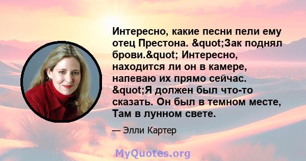 Интересно, какие песни пели ему отец Престона. "Зак поднял брови." Интересно, находится ли он в камере, напеваю их прямо сейчас. "Я должен был что-то сказать. Он был в темном месте, Там в лунном свете.