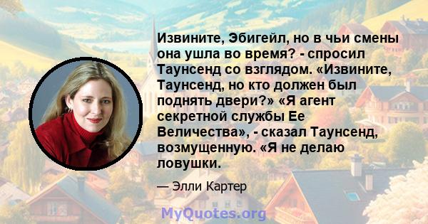 Извините, Эбигейл, но в чьи смены она ушла во время? - спросил Таунсенд со взглядом. «Извините, Таунсенд, но кто должен был поднять двери?» «Я агент секретной службы Ее Величества», - сказал Таунсенд, возмущенную. «Я не 