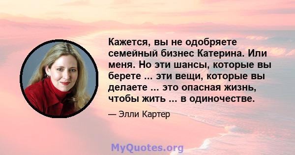 Кажется, вы не одобряете семейный бизнес Катерина. Или меня. Но эти шансы, которые вы берете ... эти вещи, которые вы делаете ... это опасная жизнь, чтобы жить ... в одиночестве.