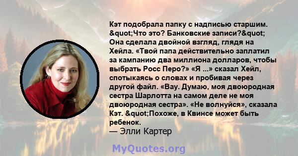 Кэт подобрала папку с надписью старшим. "Что это? Банковские записи?" Она сделала двойной взгляд, глядя на Хейла. «Твой папа действительно заплатил за кампанию два миллиона долларов, чтобы выбрать Росс Перо?»