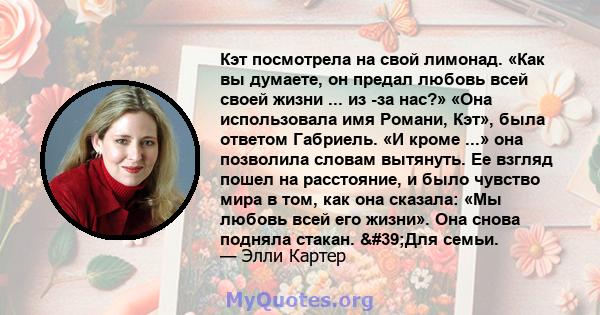 Кэт посмотрела на свой лимонад. «Как вы думаете, он предал любовь всей своей жизни ... из -за нас?» «Она использовала имя Романи, Кэт», была ответом Габриель. «И кроме ...» она позволила словам вытянуть. Ее взгляд пошел 