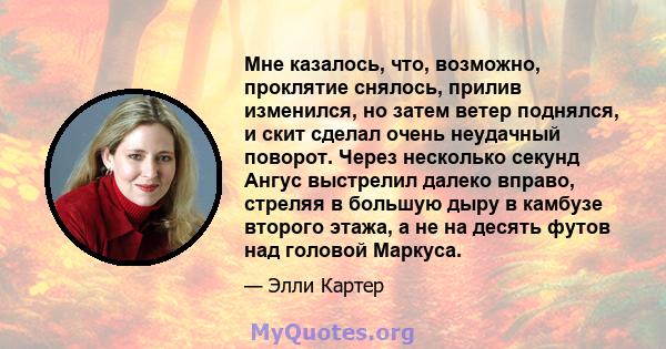 Мне казалось, что, возможно, проклятие снялось, прилив изменился, но затем ветер поднялся, и скит сделал очень неудачный поворот. Через несколько секунд Ангус выстрелил далеко вправо, стреляя в большую дыру в камбузе