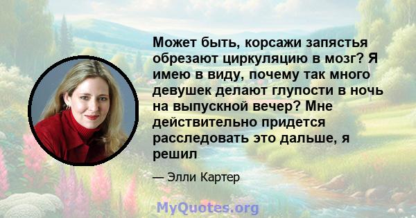 Может быть, корсажи запястья обрезают циркуляцию в мозг? Я имею в виду, почему так много девушек делают глупости в ночь на выпускной вечер? Мне действительно придется расследовать это дальше, я решил