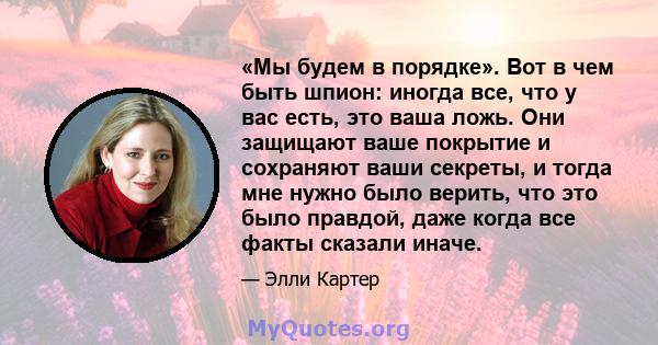 «Мы будем в порядке». Вот в чем быть шпион: иногда все, что у вас есть, это ваша ложь. Они защищают ваше покрытие и сохраняют ваши секреты, и тогда мне нужно было верить, что это было правдой, даже когда все факты