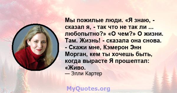 Мы пожилые люди. «Я знаю, - сказал я, - так что не так ли ... любопытно?» «О чем?» О жизни. Там. Жизнь! - сказала она снова. - Скажи мне, Кэмерон Энн Морган, кем ты хочешь быть, когда вырасте Я прошептал: «Живо.