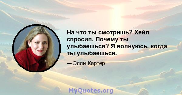 На что ты смотришь? Хейл спросил. Почему ты улыбаешься? Я волнуюсь, когда ты улыбаешься.