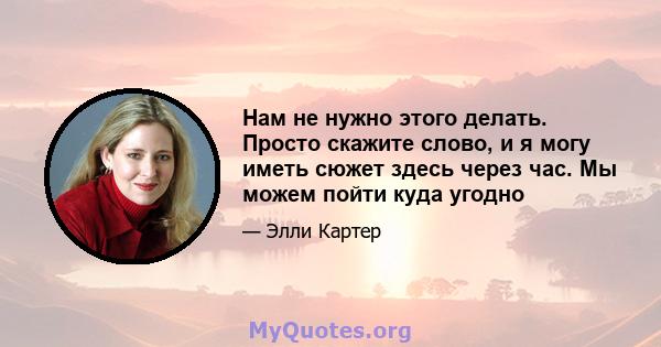 Нам не нужно этого делать. Просто скажите слово, и я могу иметь сюжет здесь через час. Мы можем пойти куда угодно