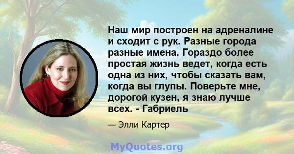 Наш мир построен на адреналине и сходит с рук. Разные города разные имена. Гораздо более простая жизнь ведет, когда есть одна из них, чтобы сказать вам, когда вы глупы. Поверьте мне, дорогой кузен, я знаю лучше всех. -