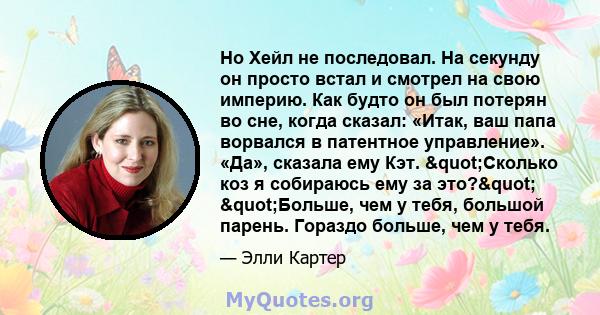 Но Хейл не последовал. На секунду он просто встал и смотрел на свою империю. Как будто он был потерян во сне, когда сказал: «Итак, ваш папа ворвался в патентное управление». «Да», сказала ему Кэт. "Сколько коз я