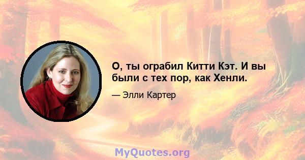 О, ты ограбил Китти Кэт. И вы были с тех пор, как Хенли.