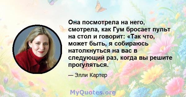 Она посмотрела на него, смотрела, как Гум бросает пульт на стол и говорит: «Так что, может быть, я собираюсь натолкнуться на вас в следующий раз, когда вы решите прогуляться.